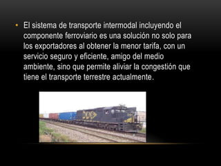 • El sistema de transporte intermodal incluyendo el
  componente ferroviario es una solución no solo para
  los exportadores al obtener la menor tarifa, con un
  servicio seguro y eficiente, amigo del medio
  ambiente, sino que permite aliviar la congestión que
  tiene el transporte terrestre actualmente.
 