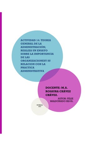 ACTIVIDAD 14: TEORIA
GENERAL DE LA
ADMINISTRACIÓN;
REALIZA UN ENSAYO
SOBRE LA IMPORTANCIA
DE LAS
ORGANIZACIONESY SU
RELACION CON LA
PRACTICA
ADMINISTRATIVA
DOCENTE: M.A.
ROSAURA CHÁVEZ
CHÁVEZ.
AUTOR: FELIX
MALDONADO SILVA.
MORELIA,
2021
 