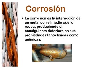 Corrosión
 La corrosión es la interacción de
un metal con el medio que lo
rodea, produciendo el
consiguiente deterioro en sus
propiedades tanto físicas como
químicas.
 