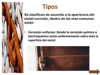 Tipos
Se clasifican de acuerdo a la apariencia del
metal corroído, dentro de las mas comunes
están:
• Corrosión uniforme: Donde la corrosión química o
electroquímica actúa uniformemente sobre toda la
superficie del metal
 
