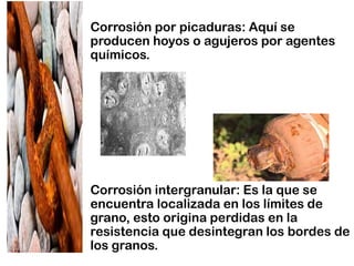 • Corrosión por picaduras: Aquí se
producen hoyos o agujeros por agentes
químicos.
• Corrosión intergranular: Es la que se
encuentra localizada en los límites de
grano, esto origina perdidas en la
resistencia que desintegran los bordes de
los granos.
 