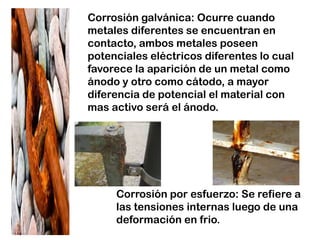 Corrosión por esfuerzo: Se refiere a
las tensiones internas luego de una
deformación en frio.
Corrosión galvánica: Ocurre cuando
metales diferentes se encuentran en
contacto, ambos metales poseen
potenciales eléctricos diferentes lo cual
favorece la aparición de un metal como
ánodo y otro como cátodo, a mayor
diferencia de potencial el material con
mas activo será el ánodo.
 