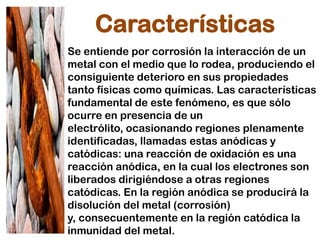 Características
Se entiende por corrosión la interacción de un
metal con el medio que lo rodea, produciendo el
consiguiente deterioro en sus propiedades
tanto físicas como químicas. Las características
fundamental de este fenómeno, es que sólo
ocurre en presencia de un
electrólito, ocasionando regiones plenamente
identificadas, llamadas estas anódicas y
catódicas: una reacción de oxidación es una
reacción anódica, en la cual los electrones son
liberados dirigiéndose a otras regiones
catódicas. En la región anódica se producirá la
disolución del metal (corrosión)
y, consecuentemente en la región catódica la
inmunidad del metal.
 