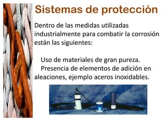 Sistemas de protección
Dentro de las medidas utilizadas
industrialmente para combatir la corrosión
están las siguientes:
Uso de materiales de gran pureza.
Presencia de elementos de adición en
aleaciones, ejemplo aceros inoxidables.
 
