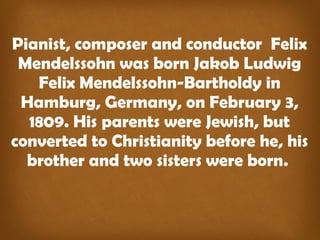 Pianist, composer and conductor Felix
Mendelssohn was born Jakob Ludwig
Felix Mendelssohn-Bartholdy in
Hamburg, Germany, on February 3,
1809. His parents were Jewish, but
converted to Christianity before he, his
brother and two sisters were born.
 