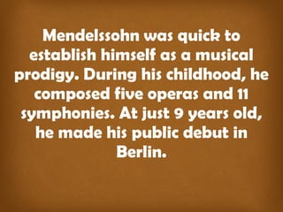 Mendelssohn was quick to
establish himself as a musical
prodigy. During his childhood, he
composed five operas and 11
symphonies. At just 9 years old,
he made his public debut in
Berlin.
 