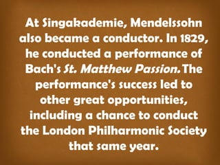At Singakademie, Mendelssohn
also became a conductor. In 1829,
he conducted a performance of
Bach's St. Matthew Passion. The
performance's success led to
other great opportunities,
including a chance to conduct
the London Philharmonic Society
that same year.
 