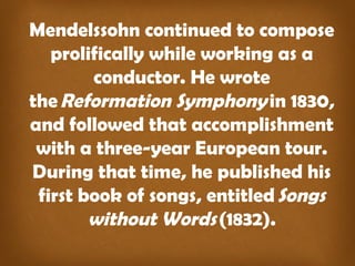Mendelssohn continued to compose
prolifically while working as a
conductor. He wrote
the Reformation Symphony in 1830,
and followed that accomplishment
with a three-year European tour.
During that time, he published his
first book of songs, entitled Songs
without Words (1832).
 