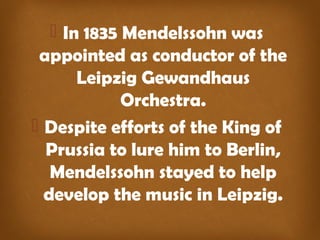  In 1835 Mendelssohn was
appointed as conductor of the
Leipzig Gewandhaus
Orchestra.
 Despite efforts of the King of
Prussia to lure him to Berlin,
Mendelssohn stayed to help
develop the music in Leipzig.
 
