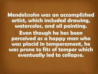  Mendelssohn was an accomplished
artist, which included drawing,
watercolos, and oil painting.
 Even though he has been
perceived as a happy man who
was placid in temperament, he
was prone to fits of temper which
eventually led to collapse.
 