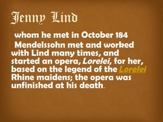 Jenny Lind   
whom he met in October 184
Mendelssohn met and worked
with Lind many times, and
started an opera, Lorelei, for her,
based on the legend of the Lorelei 
Rhine maidens; the opera was
unfinished at his death.
 