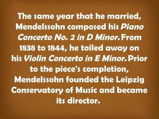  The same year that he married,
Mendelssohn composed his Piano
Concerto No. 2 in D Minor. From
1838 to 1844, he toiled away on
his Violin Concerto in E Minor. Prior
to the piece's completion,
Mendelssohn founded the Leipzig
Conservatory of Music and became
its director.
 