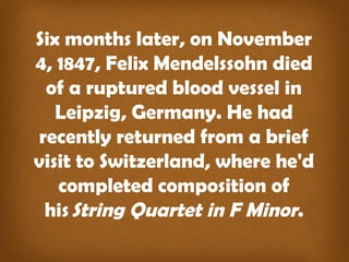 Six months later, on November
4, 1847, Felix Mendelssohn died
of a ruptured blood vessel in
Leipzig, Germany. He had
recently returned from a brief
visit to Switzerland, where he'd
completed composition of
his String Quartet in F Minor.
 