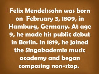  Felix Mendelssohn was born
on February 3, 1809, in
Hamburg, Germany. At age
9, he made his public debut
in Berlin. In 1819, he joined
the Singakademie music
academy and began
composing non-stop.
 