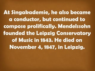 At Singakademie, he also became
a conductor, but continued to
compose prolifically. Mendelssohn
founded the Leipzig Conservatory
of Music in 1843. He died on
November 4, 1847, in Leipzig.
 