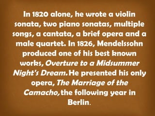 In 1820 alone, he wrote a violin 
sonata, two piano sonatas, multiple 
songs, a cantata, a brief opera and a 
male quartet. In 1826, Mendelssohn 
produced one of his best known 
works, Overture to a Midsummer 
Night's Dream. He presented his only 
opera, The Marriage of the 
Camacho, the following year in 
Berlin. 
 