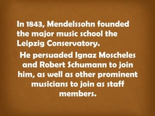  In 1843, Mendelssohn founded 
the major music school the 
Leipzig Conservatory. 
 He persuaded Ignaz Moscheles 
and Robert Schumann to join 
him, as well as other prominent 
musicians to join as staff 
members. 
 