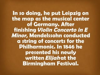 In so doing, he put Leipzig on 
the map as the musical center 
of Germany. After 
finishing Violin Concerto in E 
Minor, Mendelssohn conducted 
a string of concerts for the 
Philharmonic. In 1846 he 
presented his newly 
written Elijah at the 
Birmingham Festival. 
 