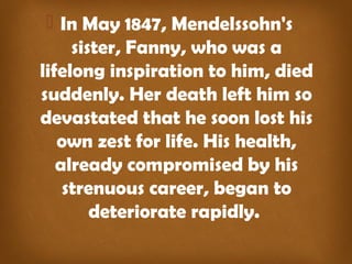  In May 1847, Mendelssohn's 
sister, Fanny, who was a 
lifelong inspiration to him, died 
suddenly. Her death left him so 
devastated that he soon lost his 
own zest for life. His health, 
already compromised by his 
strenuous career, began to 
deteriorate rapidly. 
 