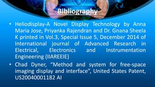 Bibliography
• Heliodisplay-A Novel Display Technology by Anna
Maria Jose, Priyanka Rajendran and Dr. Gnana Sheela
K printed in Vol.3, Special Issue 5, December 2014 of
International journal of Advanced Research in
Electrical, Electronics and Instrumentation
Engineering (IIAREEIE)
• Chad Dyner, “Method and system for free-space
imaging display and interface”, United States Patent,
US20040001182 AI
 