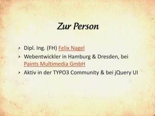 Zur Person

> Dipl. Ing. (FH) Felix Nagel
> Webentwickler in Hamburg & Dresden, bei
  Paints Multimedia GmbH
> Aktiv in der TYPO3 Community & bei jQuery UI
 