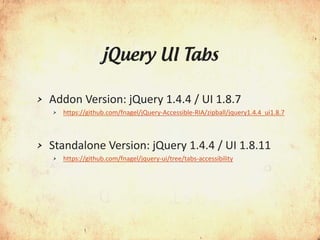 jQuery UI Tabs

>   Addon Version: jQuery 1.4.4 / UI 1.8.7
    >   https://github.com/fnagel/jQuery-Accessible-RIA/zipball/jquery1.4.4_ui1.8.7



>   Standalone Version: jQuery 1.4.4 / UI 1.8.11
    >   https://github.com/fnagel/jquery-ui/tree/tabs-accessibility
 