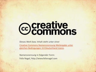 Dieses Werk bzw. Inhalt steht unter einer
Creative Commons Namensnennung-Weitergabe unter
gleichen Bedingungen 3.0 Deutschland Lizenz.

Namensnennung in folgender Form:
Felix Nagel, http://www.felixnagel.com
 