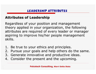 Leadership ATTRIBUTES

Attributes of Leadership
Regardless of your position and management
theory applied in your organization, the following
attributes are required of every leader or manager
aspiring to improve his/her people management
skills.

1.   Be true to your ethics and principles.
2.   Pursue your goals and help others do the same.
3.   Generate innovative and productive ideas.
4.   Consider the present and the upcoming.

                Felcotech Consulting, Warri Delta State
 