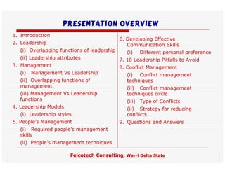 Presentation Overview
1. Introduction
                                             6. Developing Effective
2. Leadership                                   Communication Skills
   (i) Overlapping functions of leadership      (i)   Different personal preference
   (ii) Leadership attributes                7. 10 Leadership Pitfalls to Avoid
3. Management                                8. Conflict Management
   (i)   Management Vs Leadership               (i) Conflict management
   (ii) Overlapping functions of                techniques
   management                                   (ii) Conflict management
   (iii) Management Vs Leadership               techniques circle
   functions                                    (iii) Type of Conflicts
4. Leadership Models                            (ii) Strategy for reducing
   (i) Leadership styles                        conflicts
5. People’s Management                       9. Questions and Answers
   (i) Required people’s management
   skills
   (ii) People’s management techniques

                        Felcotech Consulting, Warri Delta State
 