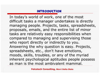 introduction
In today’s world of work, one of the most
difficult tasks a manager undertakes is directly
managing people. Projects, tasks, spreadsheets,
proposals, emails, and the entire list of minor
tasks are relatively easy responsibilities when
compared to managing and supervising those
who report directly or indirectly to you.
Answering the why question is easy. Projects,
spreadsheets, etc., don't have emotions,
moods, skills, troubles, or any of the myriad
inherent psychological aptitudes people possess
as man is the most ambivalent mammal.
            Felcotech Consulting, Warri Delta State
 