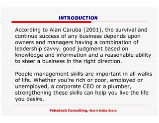 introduction

According to Alan Caruba (2001), the survival and
continue success of any business depends upon
owners and managers having a combination of
leadership savvy, good judgment based on
knowledge and information and a reasonable ability
to steer a business in the right direction.

People management skills are important in all walks
of life. Whether you’re rich or poor, employed or
unemployed, a corporate CEO or a plumber,
strengthening these skills can help you live the life
you desire.

             Felcotech Consulting, Warri Delta State
 