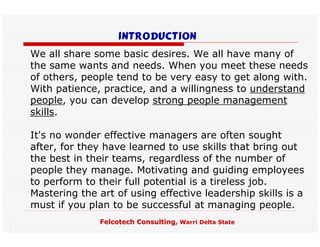 introduction
We all share some basic desires. We all have many of
the same wants and needs. When you meet these needs
of others, people tend to be very easy to get along with.
With patience, practice, and a willingness to understand
people, you can develop strong people management
skills.

It's no wonder effective managers are often sought
after, for they have learned to use skills that bring out
the best in their teams, regardless of the number of
people they manage. Motivating and guiding employees
to perform to their full potential is a tireless job.
Mastering the art of using effective leadership skills is a
must if you plan to be successful at managing people.
              Felcotech Consulting, Warri Delta State
 