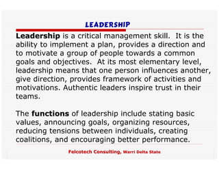 Leadership
Leadership is a critical management skill. It is the
ability to implement a plan, provides a direction and
to motivate a group of people towards a common
goals and objectives. At its most elementary level,
leadership means that one person influences another,
give direction, provides framework of activities and
motivations. Authentic leaders inspire trust in their
teams.

The functions of leadership include stating basic
values, announcing goals, organizing resources,
reducing tensions between individuals, creating
coalitions, and encouraging better performance.
              Felcotech Consulting, Warri Delta State
 