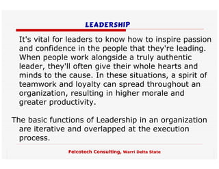 Leadership

 It's vital for leaders to know how to inspire passion
 and confidence in the people that they're leading.
 When people work alongside a truly authentic
 leader, they'll often give their whole hearts and
 minds to the cause. In these situations, a spirit of
 teamwork and loyalty can spread throughout an
 organization, resulting in higher morale and
 greater productivity.

The basic functions of Leadership in an organization
  are iterative and overlapped at the execution
  process.
               Felcotech Consulting, Warri Delta State
 