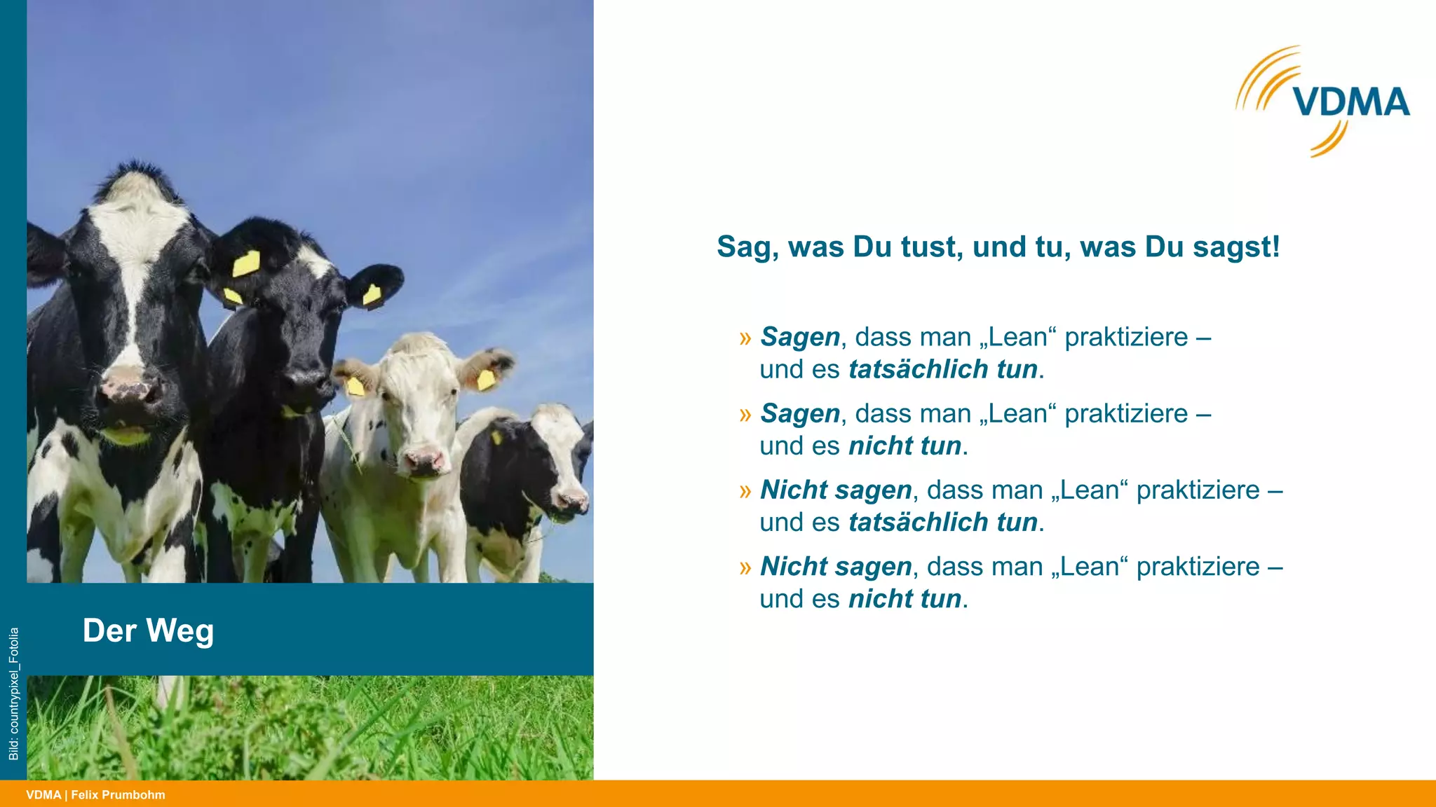 VDMA
Sag, was Du tust, und tu, was Du sagst!
| Felix Prumbohm
Der Weg
Bild:countrypixel_Fotolia
» Sagen, dass man „Lean“ praktiziere –
und es tatsächlich tun.
» Sagen, dass man „Lean“ praktiziere –
und es nicht tun.
» Nicht sagen, dass man „Lean“ praktiziere –
und es tatsächlich tun.
» Nicht sagen, dass man „Lean“ praktiziere –
und es nicht tun.
 