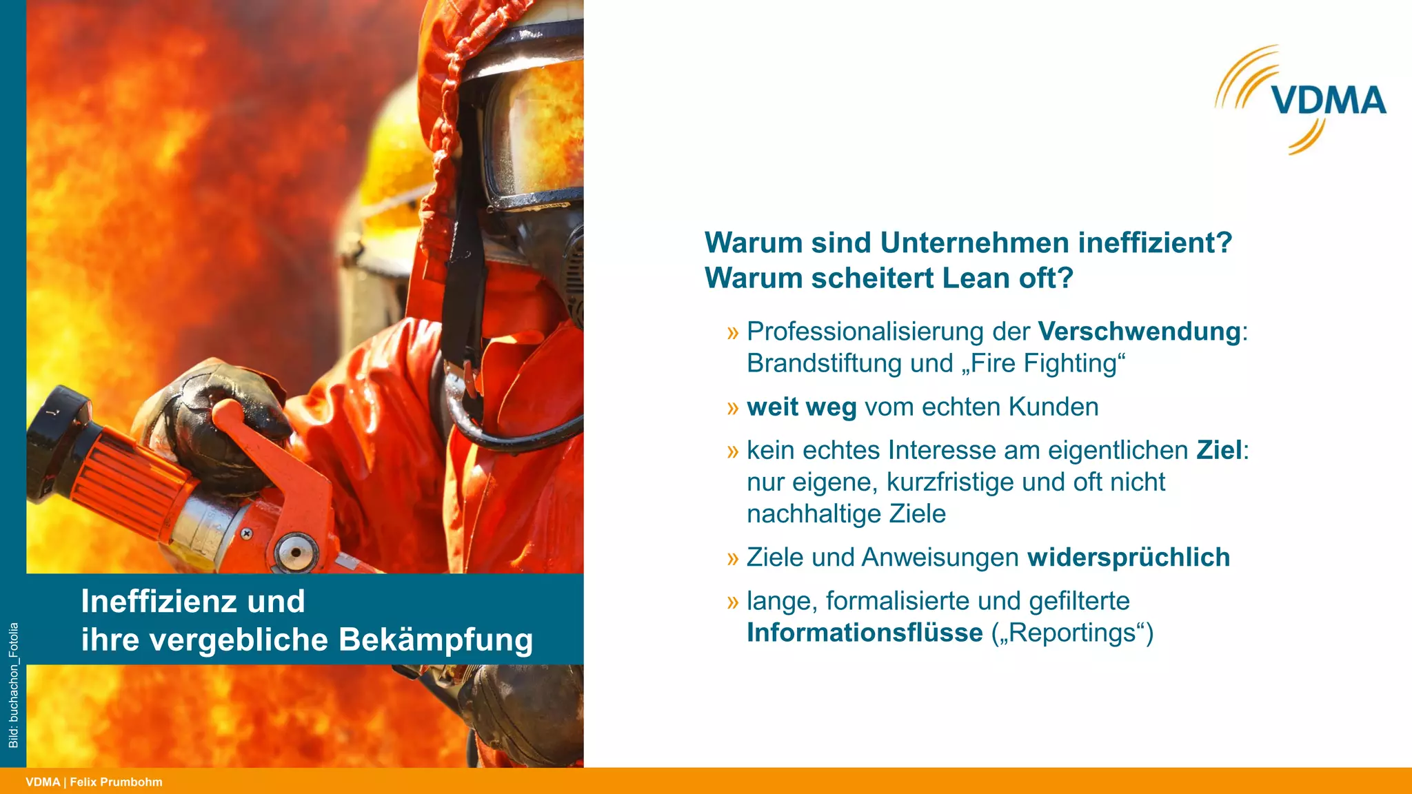 VDMA
Warum sind Unternehmen ineffizient?
Warum scheitert Lean oft?
| Felix Prumbohm
Ineffizienz und
ihre vergebliche Bekämpfung
Bild:buchachon_Fotolia
» Professionalisierung der Verschwendung:
Brandstiftung und „Fire Fighting“
» weit weg vom echten Kunden
» kein echtes Interesse am eigentlichen Ziel:
nur eigene, kurzfristige und oft nicht
nachhaltige Ziele
» Ziele und Anweisungen widersprüchlich
» lange, formalisierte und gefilterte
Informationsflüsse („Reportings“)
 