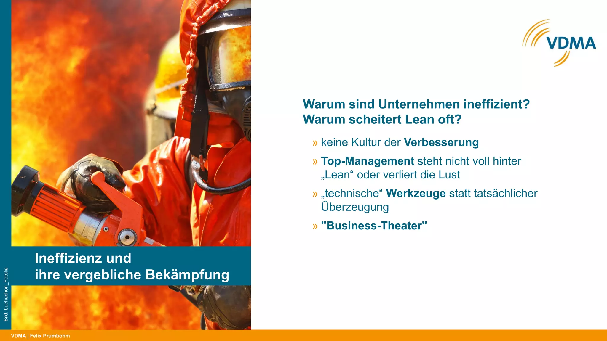 VDMA
Warum sind Unternehmen ineffizient?
Warum scheitert Lean oft?
| Felix Prumbohm
Ineffizienz und
ihre vergebliche Bekämpfung
Bild:buchachon_Fotolia
» keine Kultur der Verbesserung
» Top-Management steht nicht voll hinter
„Lean“ oder verliert die Lust
» „technische“ Werkzeuge statt tatsächlicher
Überzeugung
» "Business-Theater"
 
