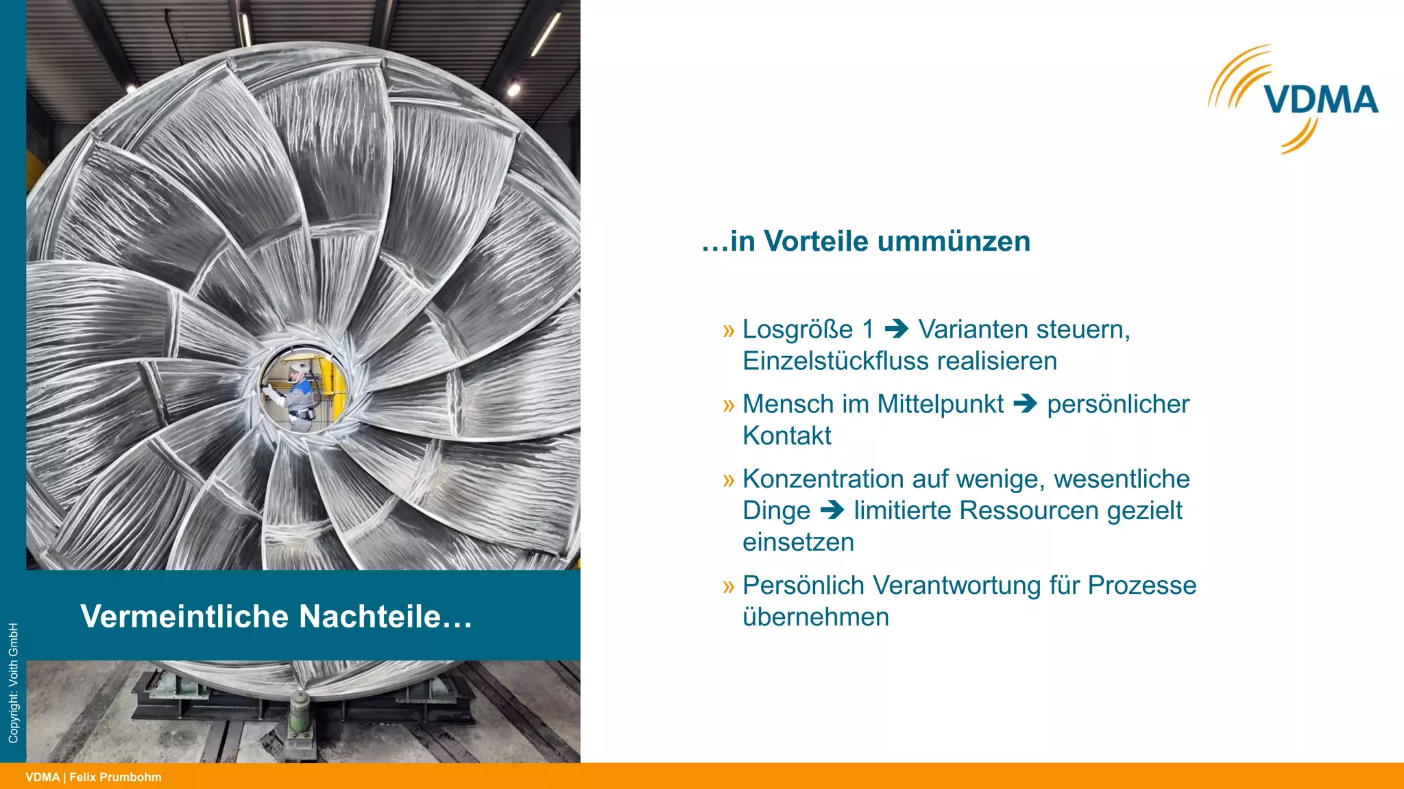 VDMA
…in Vorteile ummünzen
| Felix Prumbohm
Vermeintliche Nachteile…
Copyright:VoithGmbH
» Losgröße 1  Varianten steuern,
Einzelstückfluss realisieren
» Mensch im Mittelpunkt  persönlicher
Kontakt
» Konzentration auf wenige, wesentliche
Dinge  limitierte Ressourcen gezielt
einsetzen
» Persönlich Verantwortung für Prozesse
übernehmen
 