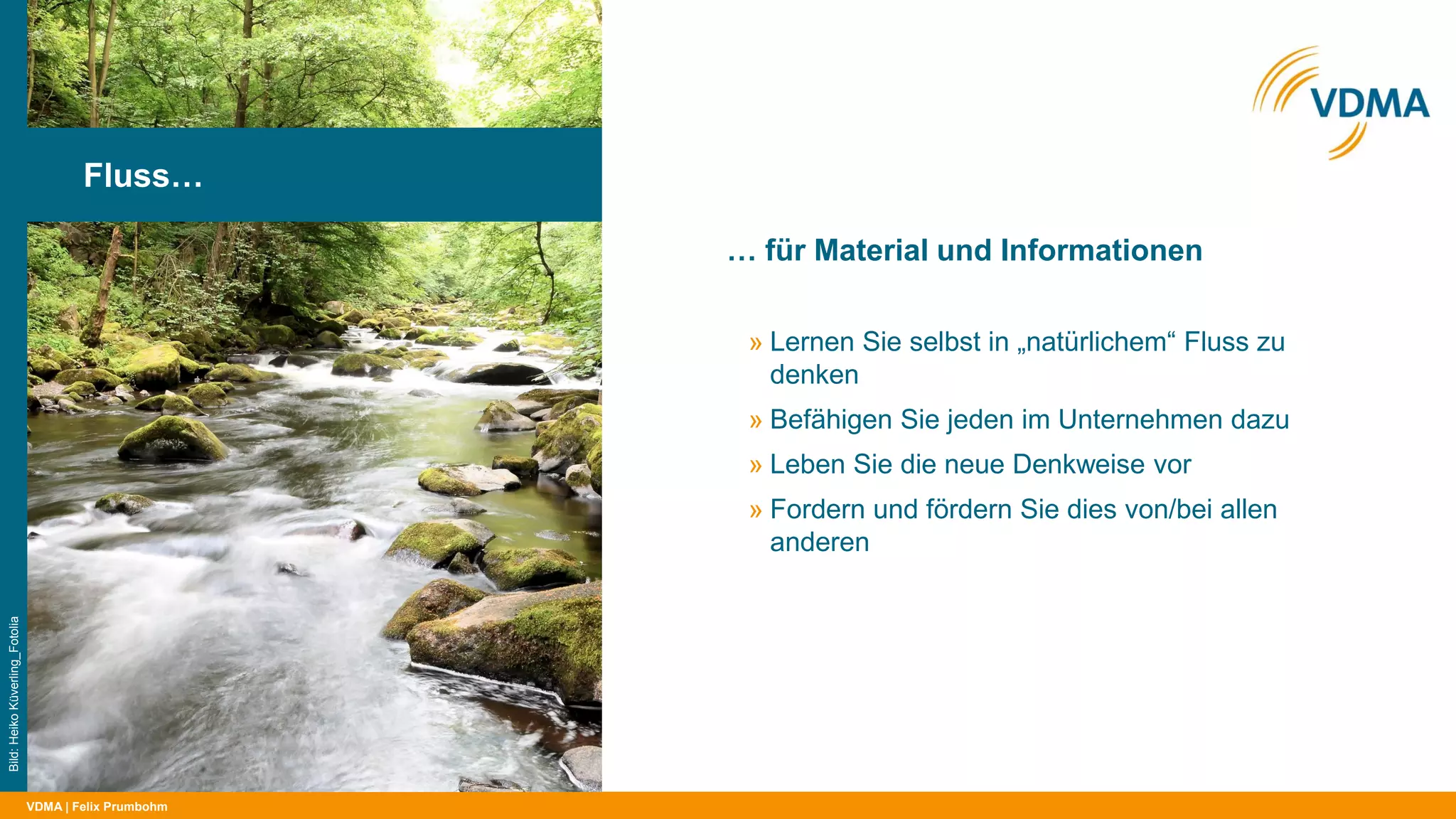 VDMA
… für Material und Informationen
| Felix Prumbohm
Fluss…
Bild:HeikoKüverling_Fotolia
» Lernen Sie selbst in „natürlichem“ Fluss zu
denken
» Befähigen Sie jeden im Unternehmen dazu
» Leben Sie die neue Denkweise vor
» Fordern und fördern Sie dies von/bei allen
anderen
 