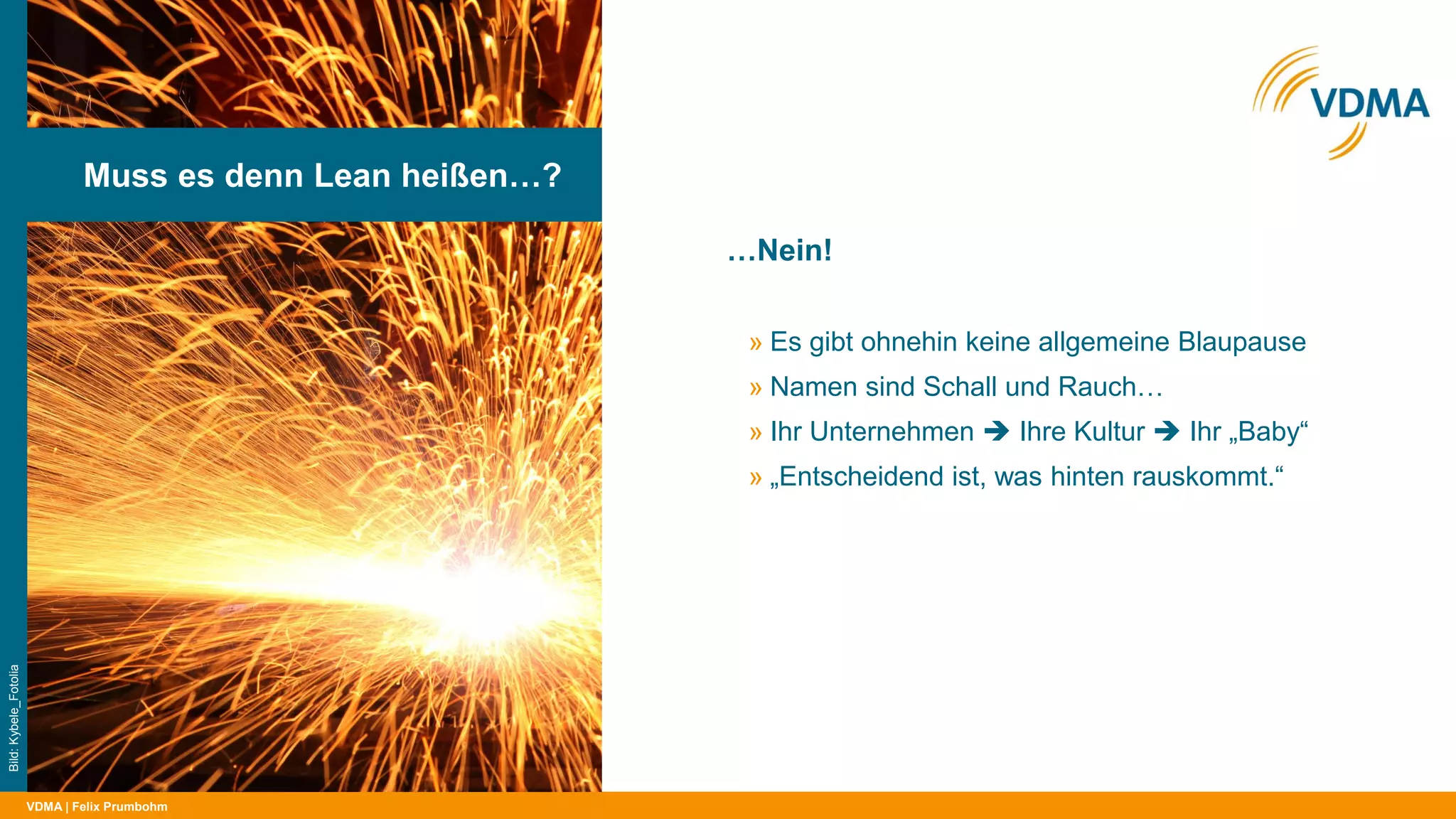 VDMA
…Nein!
| Felix Prumbohm
Muss es denn Lean heißen…?
Bild:Kybele_Fotolia
» Es gibt ohnehin keine allgemeine Blaupause
» Namen sind Schall und Rauch…
» Ihr Unternehmen  Ihre Kultur  Ihr „Baby“
» „Entscheidend ist, was hinten rauskommt.“
 