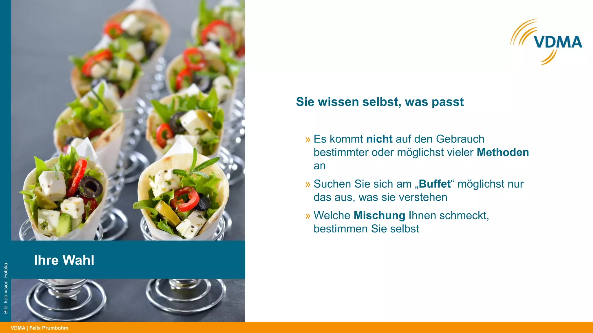 VDMA
Sie wissen selbst, was passt
| Felix Prumbohm
Ihre Wahl
Bild:kab-vision_Fotolia
» Es kommt nicht auf den Gebrauch
bestimmter oder möglichst vieler Methoden
an
» Suchen Sie sich am „Buffet“ möglichst nur
das aus, was sie verstehen
» Welche Mischung Ihnen schmeckt,
bestimmen Sie selbst
 