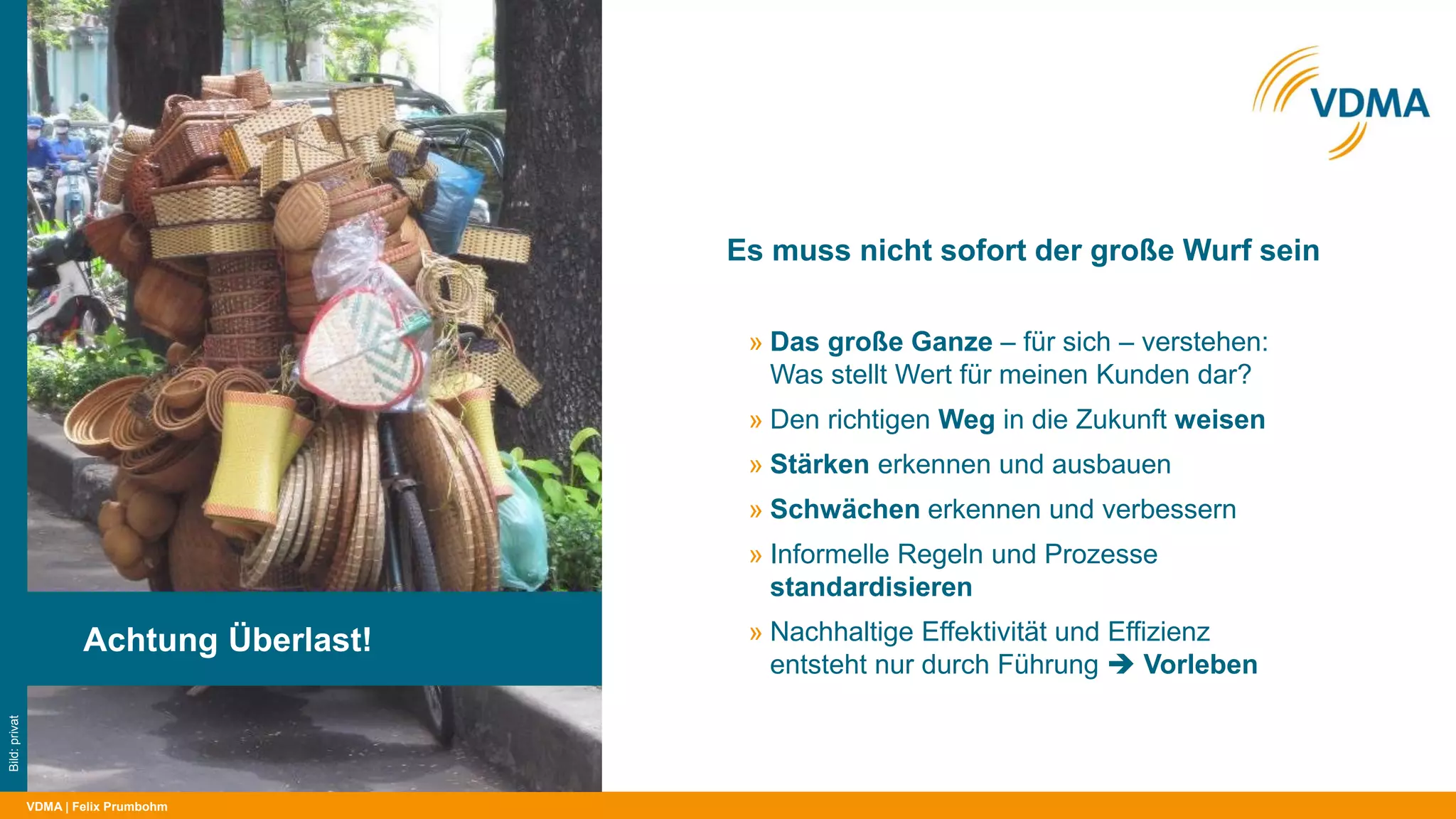 VDMA
Es muss nicht sofort der große Wurf sein
| Felix Prumbohm
Achtung Überlast!
Bild:privat
» Das große Ganze – für sich – verstehen:
Was stellt Wert für meinen Kunden dar?
» Den richtigen Weg in die Zukunft weisen
» Stärken erkennen und ausbauen
» Schwächen erkennen und verbessern
» Informelle Regeln und Prozesse
standardisieren
» Nachhaltige Effektivität und Effizienz
entsteht nur durch Führung  Vorleben
 