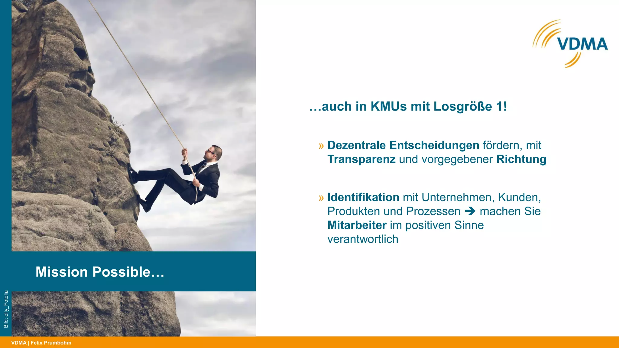 VDMA
…auch in KMUs mit Losgröße 1!
| Felix Prumbohm
Mission Possible…
Bild:olly_Fotolia
» Dezentrale Entscheidungen fördern, mit
Transparenz und vorgegebener Richtung
» Identifikation mit Unternehmen, Kunden,
Produkten und Prozessen  machen Sie
Mitarbeiter im positiven Sinne
verantwortlich
 