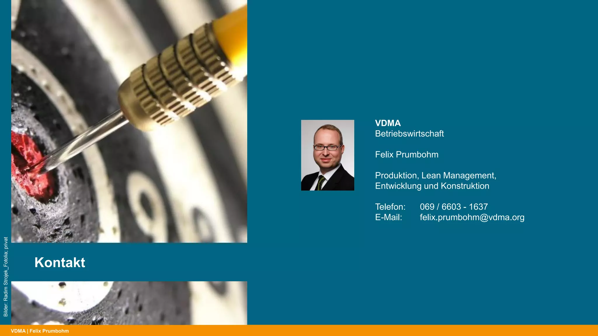 VDMA | Felix Prumbohm
Kontakt
Bilder:RadimStrojek_Fotolia;privat
VDMA
Betriebswirtschaft
Felix Prumbohm
Produktion, Lean Management,
Entwicklung und Konstruktion
Telefon: 069 / 6603 - 1637
E-Mail: felix.prumbohm@vdma.org
 