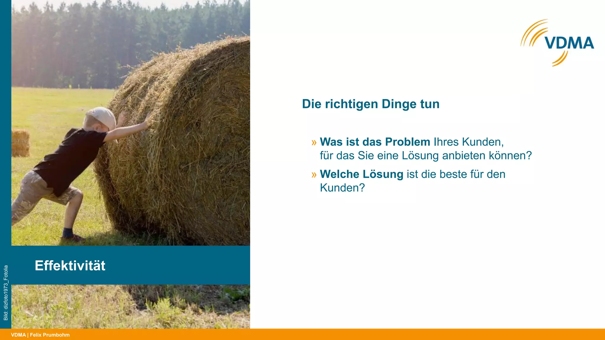 VDMA
Die richtigen Dinge tun
| Felix Prumbohm
Effektivität
Bild:dizfoto1973_Fotolia
» Was ist das Problem Ihres Kunden,
für das Sie eine Lösung anbieten können?
» Welche Lösung ist die beste für den
Kunden?
 