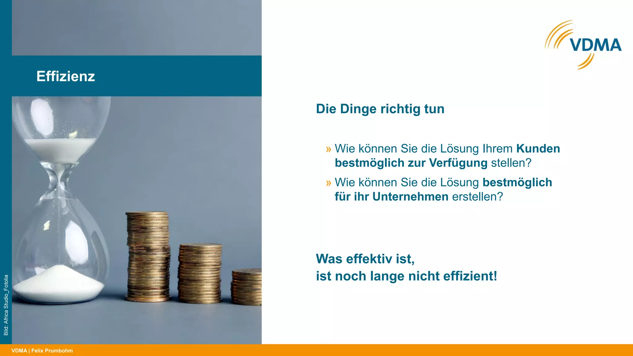 VDMA
Die Dinge richtig tun
| Felix Prumbohm
Effizienz
Bild:AfricaStudio_Fotolia
» Wie können Sie die Lösung Ihrem Kunden
bestmöglich zur Verfügung stellen?
» Wie können Sie die Lösung bestmöglich
für ihr Unternehmen erstellen?
Was effektiv ist,
ist noch lange nicht effizient!
 