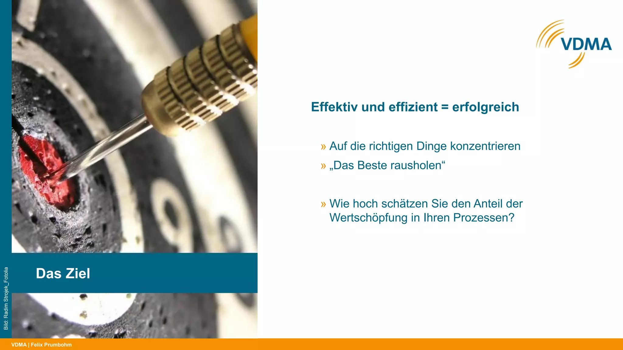 VDMA
Effektiv und effizient = erfolgreich
| Felix Prumbohm
Das Ziel
Bild:RadimStrojek_Fotolia
» Auf die richtigen Dinge konzentrieren
» „Das Beste rausholen“
» Wie hoch schätzen Sie den Anteil der
Wertschöpfung in Ihren Prozessen?
» Anteil wertschöpfender Tätigkeiten in
Fertigung und Montage im Maschinenbau:
23,5 % im Median*
* VDMA-Benchmarks Fertigung und Montage 2016
 