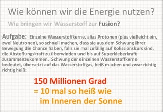 Wie können wir die Energie nutzen? Aufgabe:   Einzelne Wasserstoffkerne, alias Protonen (plus vielleicht ein, zwei Neutronen), so schnell machen, dass sie aus dem Schwung ihrer Bewegung die Chance haben, falls sie mal zufällig auf Kolissionskurs sind, die Abstoßungskraft zu überwinden und bis auf Superkleberkraft zusammenzukommen.  Schwung der einzelnen Wasserstoffkerne bedeutet, übersetzt auf das Wasserstoffgas, heiß machen und zwar richtig richtig heiß:  Wie bringen wir Wasserstoff zur  Fusion? 150 Millionen Grad  = 10 mal so heiß wie    im Inneren der Sonne 
