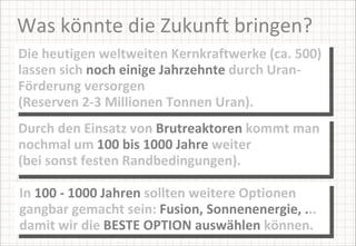 Was könnte die Zukunft bringen? Die heutigen weltweiten Kernkraftwerke (ca. 500) lassen sich  noch einige Jahrzehnte  durch Uran-Förderung versorgen  (Reserven 2-3 Millionen Tonnen Uran). Durch den Einsatz von  Brutreaktoren  kommt man nochmal um  100 bis 1000 Jahre  weiter  (bei sonst festen Randbedingungen).  In  100 - 1000 Jahren  sollten weitere Optionen gangbar gemacht sein:  Fusion, Sonnenenergie, . .. damit wir die  BESTE OPTION auswählen  können. 