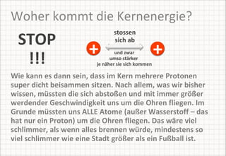 Woher kommt die Kernenergie? STOP !!! Wie kann es dann sein, dass im Kern mehrere Protonen super dicht beisammen sitzen. Nach allem, was wir bisher wissen, müssten die sich abstoßen und mit immer größer werdender Geschwindigkeit uns um die Ohren fliegen. Im Grunde müssten uns ALLE Atome (außer Wasserstoff – das hat nur ein Proton) um die Ohren fliegen. Das wäre viel schlimmer, als wenn alles brennen würde, mindestens so viel schlimmer wie eine Stadt größer als ein Fußball ist.  und zwar umso stärker  je näher sie sich kommen stossen sich ab + + 